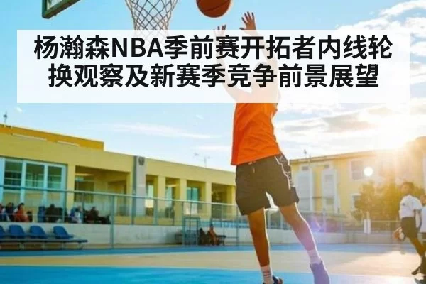杨瀚森NBA季前赛开拓者内线轮换观察及新赛季竞争前景展望