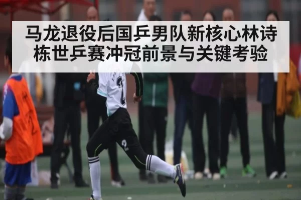 马龙退役后国乒男队新核心林诗栋世乒赛冲冠前景与关键考验