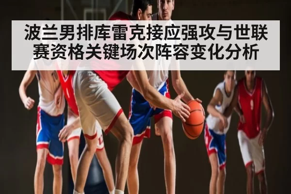 波兰男排库雷克接应强攻与世联赛资格关键场次阵容变化分析