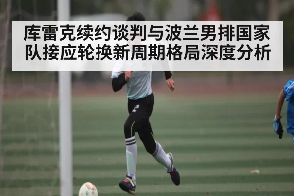 库雷克续约谈判与波兰男排国家队接应轮换新周期格局深度分析